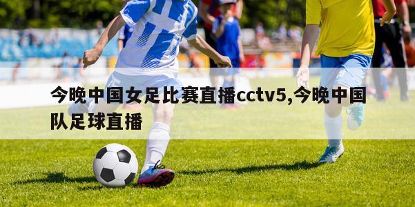 今晚中国女足比赛直播cctv5,今晚中国队足球直播