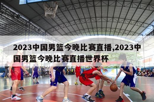 2023中国男篮今晚比赛直播,2023中国男篮今晚比赛直播世界杯